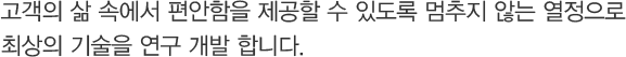 고객의 삶 속에서 편안함을 제공할 수 있도록 멈추지 않는 열정으로 최상의 기술을 연구 개발 합니다.