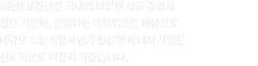 ㈜한화/건설은 국내외 다양한 시공 경험과 첨단 기술력, 광범위한 네트워크를 바탕으로 대규모 복합개발사업과 친환경 에너지 사업을 선도적으로 이끌어 가겠습니다.